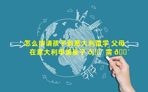 怎么申请孩子到意大利留学 父母在意大利申请孩子 🐯 需 🐴 要多久